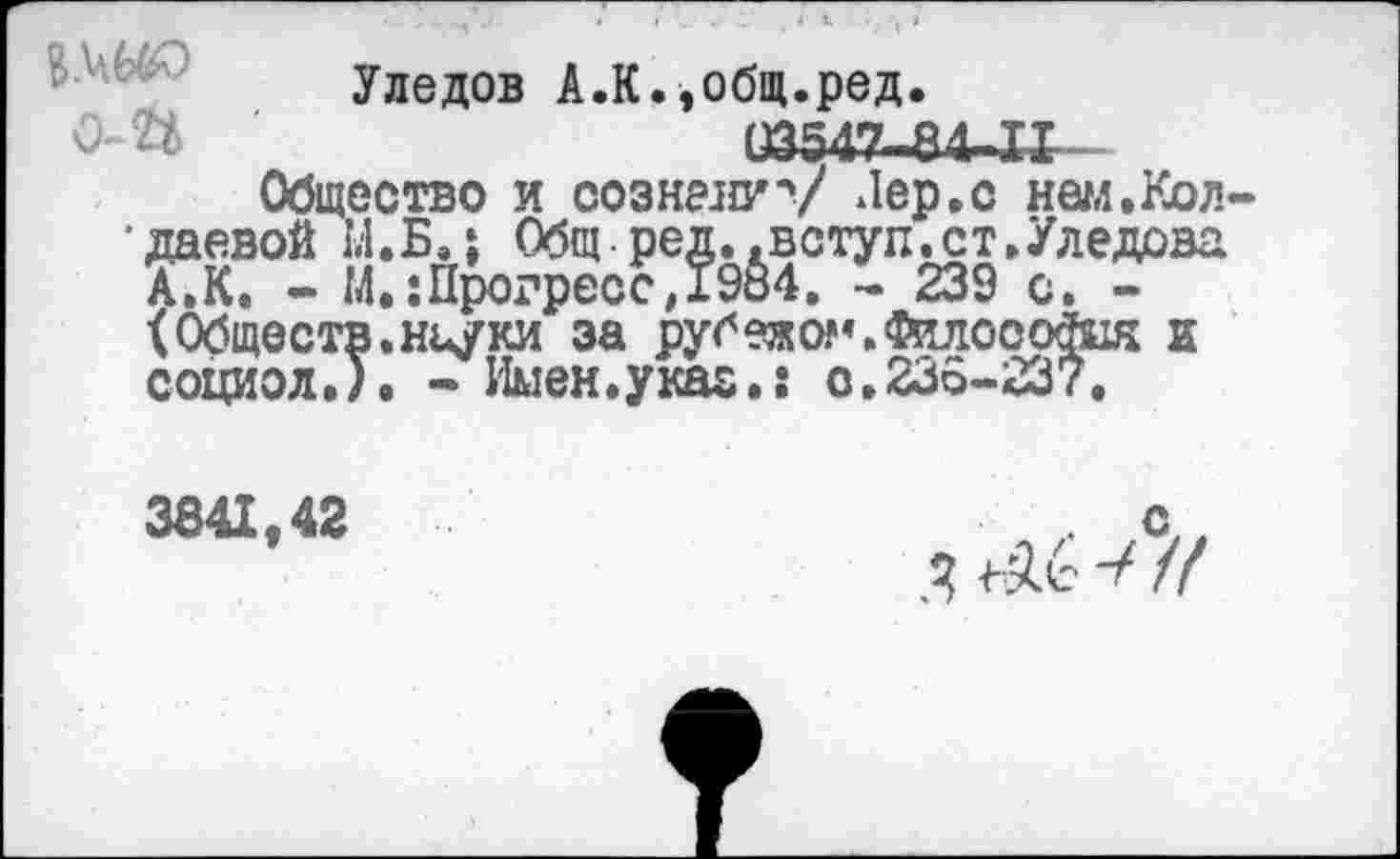 ﻿Уледов А.К.,общ.ред. 03542-84-11
Общество и сознангу Лер.с нам.Кол-*даевой 14.Б.; Общ-ред.,вступ.ст./ледова А.К. - М,:Прогресс,19&4. - 239 с. -<Обществ,ньуки за рубежом.Философия е социол.). - Имен.укас.: о.235-237.
3841,42
ь..
^6 V //